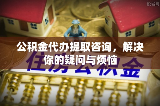 细河公积金代办提取咨询，解决你的疑问与烦恼