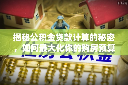 细河揭秘公积金贷款计算的秘密，如何最大化你的购房预算