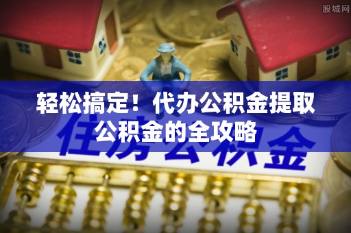 细河轻松搞定！代办公积金提取公积金的全攻略