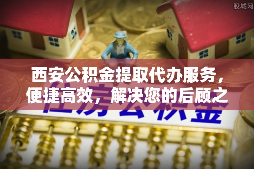 细河西安公积金提取代办服务，便捷高效，解决您的后顾之忧