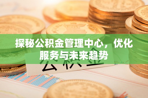 细河探秘公积金管理中心，优化服务与未来趋势