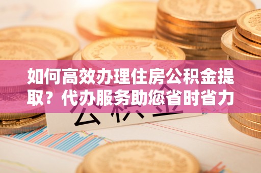 细河如何高效办理住房公积金提取？代办服务助您省时省力
