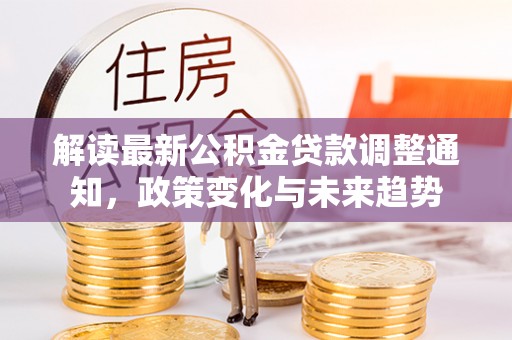 细河解读最新公积金贷款调整通知，政策变化与未来趋势