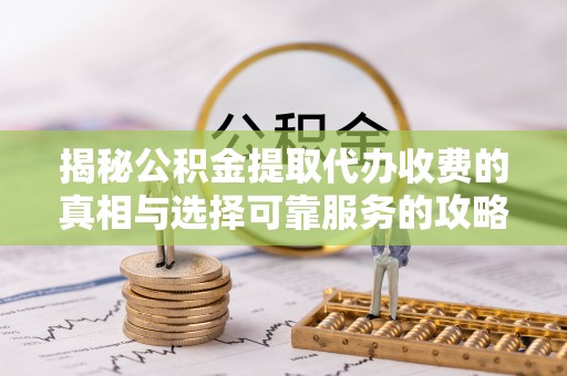 细河揭秘公积金提取代办收费的真相与选择可靠服务的攻略