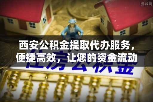 细河西安公积金提取代办服务，便捷高效，让您的资金流动无忧