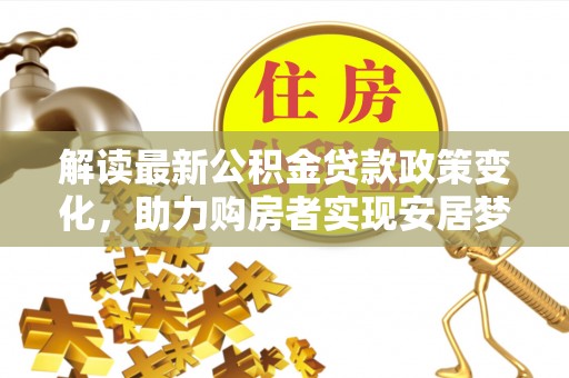 细河解读最新公积金贷款政策变化，助力购房者实现安居梦想