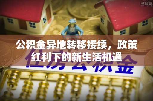 细河公积金异地转移接续，政策红利下的新生活机遇