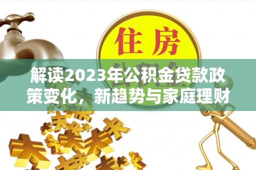 细河解读2023年公积金贷款政策变化，新趋势与家庭理财规划