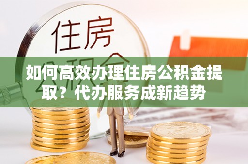 细河如何高效办理住房公积金提取？代办服务成新趋势