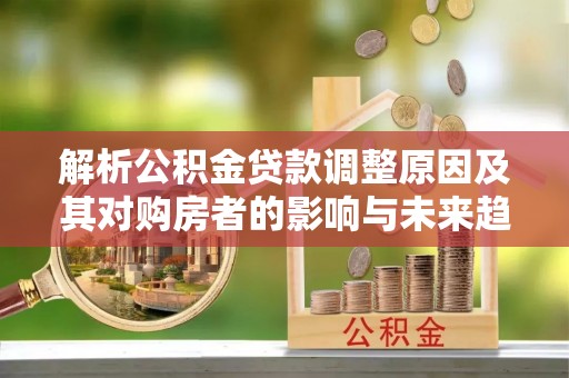 细河解析公积金贷款调整原因及其对购房者的影响与未来趋势