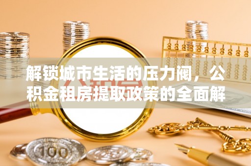 细河解锁城市生活的压力阀，公积金租房提取政策的全面解析与实践指南
