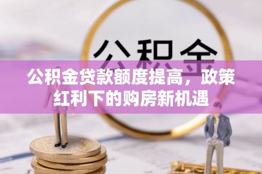 细河公积金贷款额度提高，政策红利下的购房新机遇