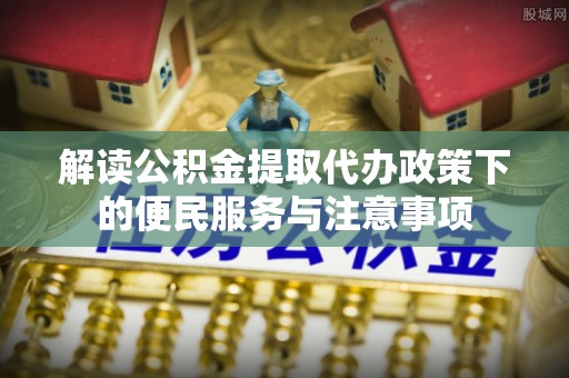 细河解读公积金提取代办政策下的便民服务与注意事项