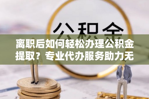 细河离职后如何轻松办理公积金提取？专业代办服务助力无忧