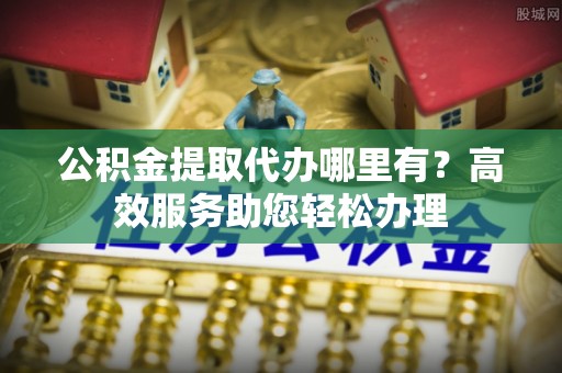 细河公积金提取代办哪里有？高效服务助您轻松办理