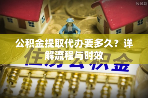 细河公积金提取代办要多久？详解流程与时效