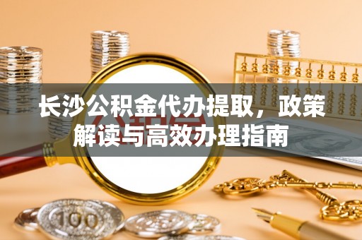 细河长沙公积金代办提取，政策解读与高效办理指南