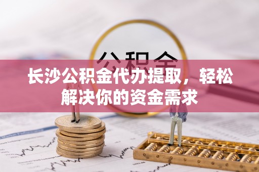 细河长沙公积金代办提取，轻松解决你的资金需求