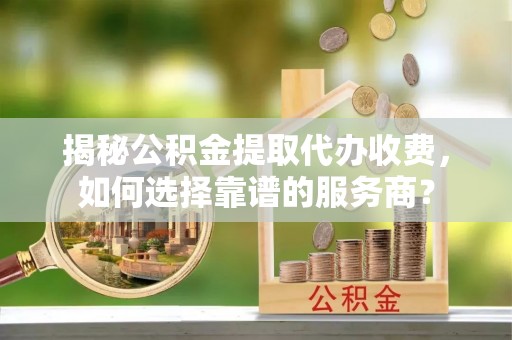 细河揭秘公积金提取代办收费，如何选择靠谱的服务商？