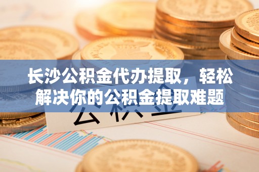 细河长沙公积金代办提取，轻松解决你的公积金提取难题