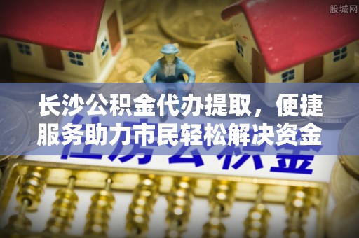细河长沙公积金代办提取，便捷服务助力市民轻松解决资金需求