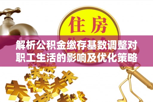 细河解析公积金缴存基数调整对职工生活的影响及优化策略