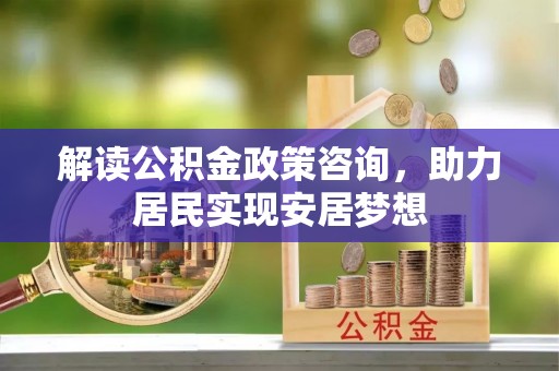 细河解读公积金政策咨询，助力居民实现安居梦想