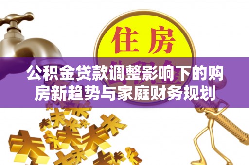 细河公积金贷款调整影响下的购房新趋势与家庭财务规划