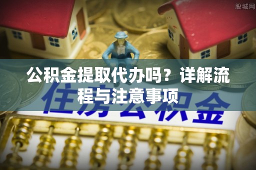 细河公积金提取代办吗？详解流程与注意事项