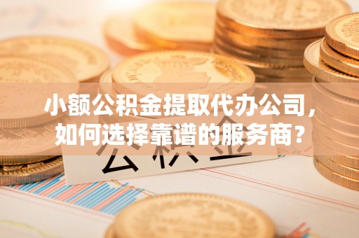 细河小额公积金提取代办公司，如何选择靠谱的服务商？