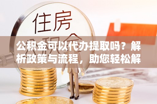 细河公积金可以代办提取吗？解析政策与流程，助您轻松解决疑问