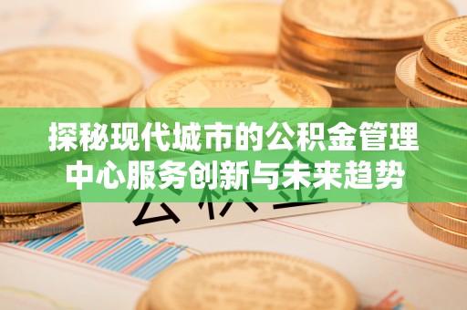 细河探秘现代城市的公积金管理中心服务创新与未来趋势