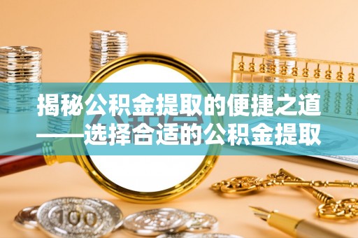 细河揭秘公积金提取的便捷之道——选择合适的公积金提取代办单位