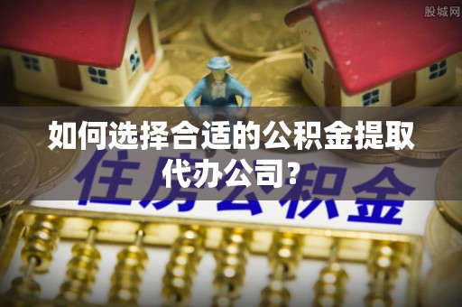 细河如何选择合适的公积金提取代办公司？