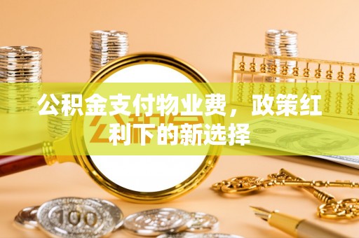细河公积金支付物业费，政策红利下的新选择