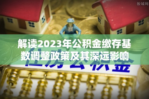 细河解读2023年公积金缴存基数调整政策及其深远影响