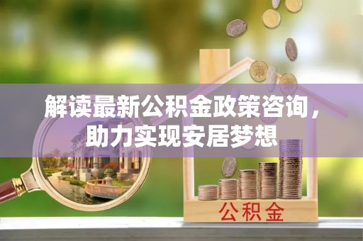 细河解读最新公积金政策咨询，助力实现安居梦想