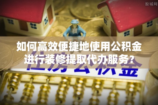 细河如何高效便捷地使用公积金进行装修提取代办服务？