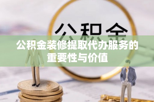 细河公积金装修提取代办服务的重要性与价值