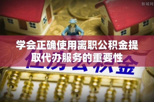细河学会正确使用离职公积金提取代办服务的重要性