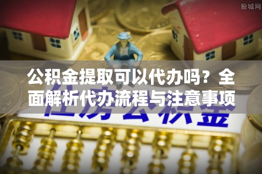 细河公积金提取可以代办吗？全面解析代办流程与注意事项