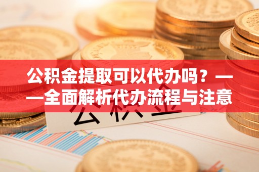 细河公积金提取可以代办吗？——全面解析代办流程与注意事项